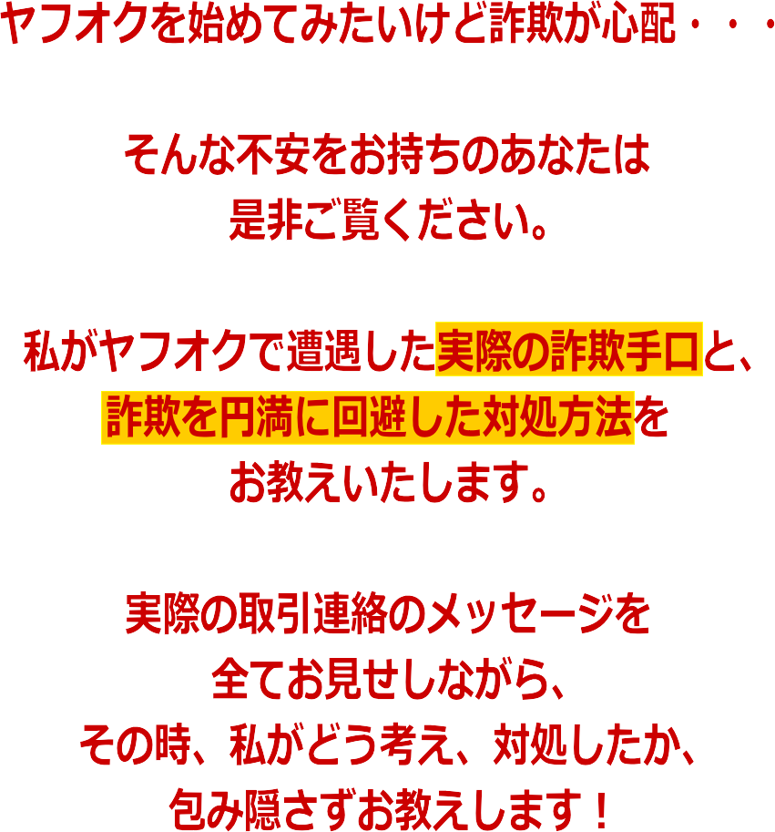 ヤフオクを始めてみたいけど詐欺が心配・・・<br />そんな不安をお持ちのあなたは是非ご覧ください。私がヤフオクで遭遇した実際の詐欺手口と、詐欺を円満に回避した対処方法をお教えいたします。実際の取引連絡のメッセージを全てお見せしながら、その時、私がどう考え、対処したか、包み隠さずお教えします!